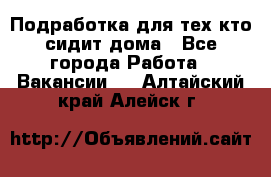 Подработка для тех,кто сидит дома - Все города Работа » Вакансии   . Алтайский край,Алейск г.